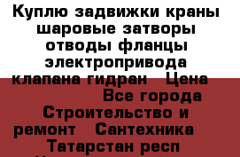Куплю задвижки краны шаровые затворы отводы фланцы электропривода клапана гидран › Цена ­ 1 500 000 - Все города Строительство и ремонт » Сантехника   . Татарстан респ.,Чистопольский р-н